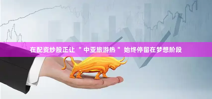 在配资炒股正让 ＂中亚旅游热＂ 始终停留在梦想阶段
