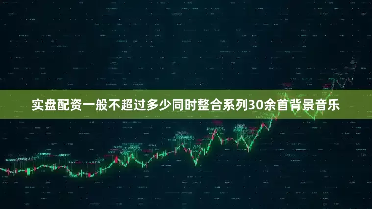 实盘配资一般不超过多少同时整合系列30余首背景音乐