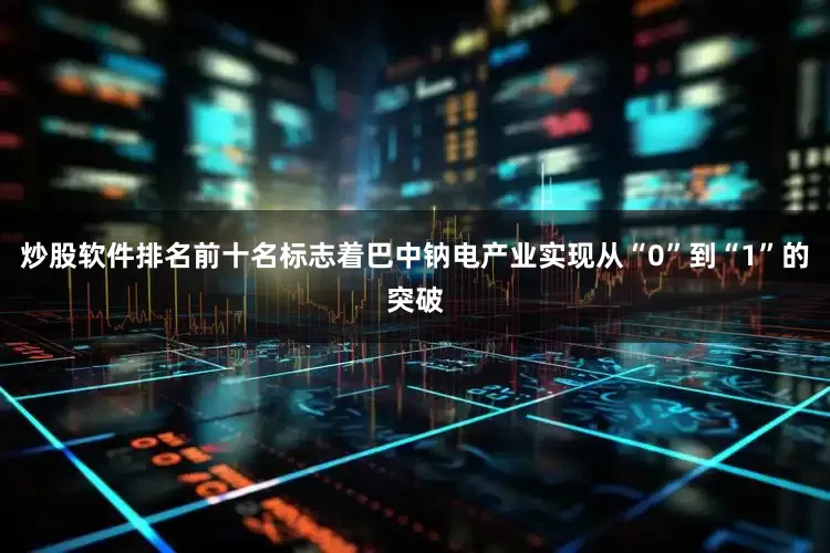 炒股软件排名前十名标志着巴中钠电产业实现从“0”到“1”的突破