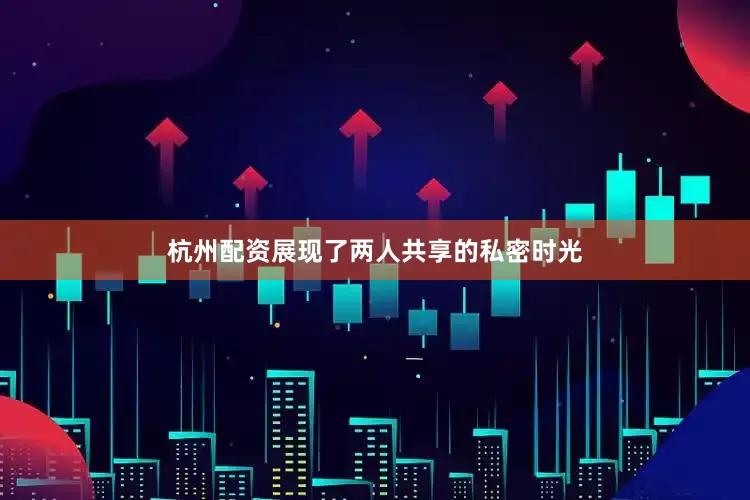 杭州配资展现了两人共享的私密时光