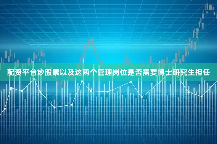 配资平台炒股票以及这两个管理岗位是否需要博士研究生担任