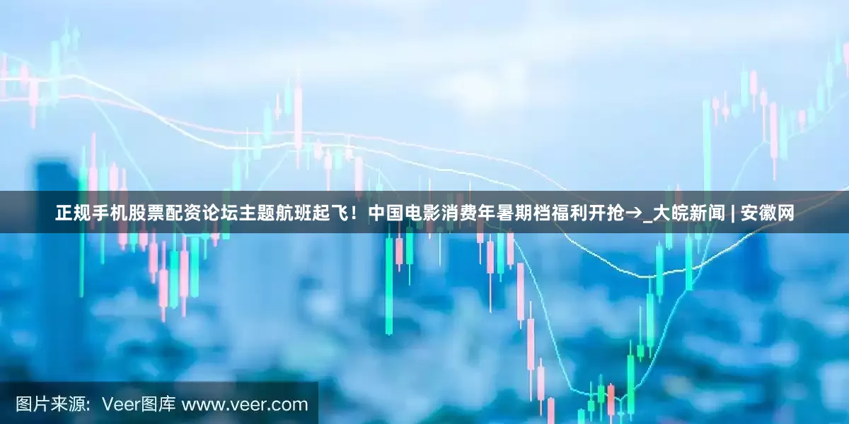 正规手机股票配资论坛主题航班起飞！中国电影消费年暑期档福利开抢→_大皖新闻 | 安徽网