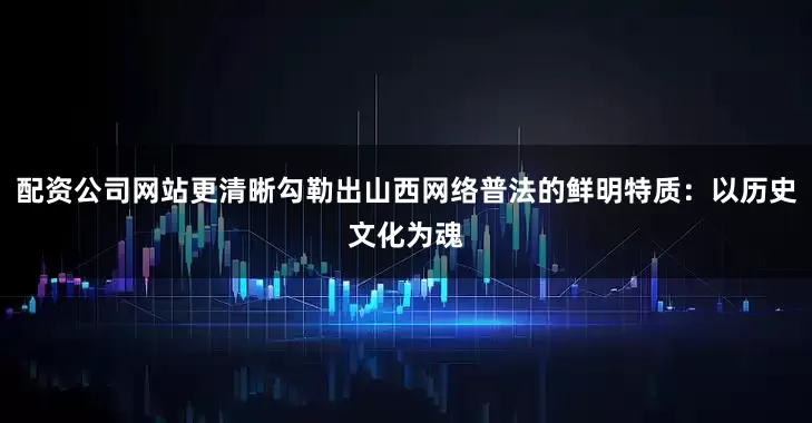 配资公司网站更清晰勾勒出山西网络普法的鲜明特质：以历史文化为魂