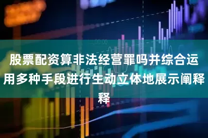 股票配资算非法经营罪吗并综合运用多种手段进行生动立体地展示阐释