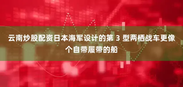 云南炒股配资日本海军设计的第 3 型两栖战车更像个自带履带的船