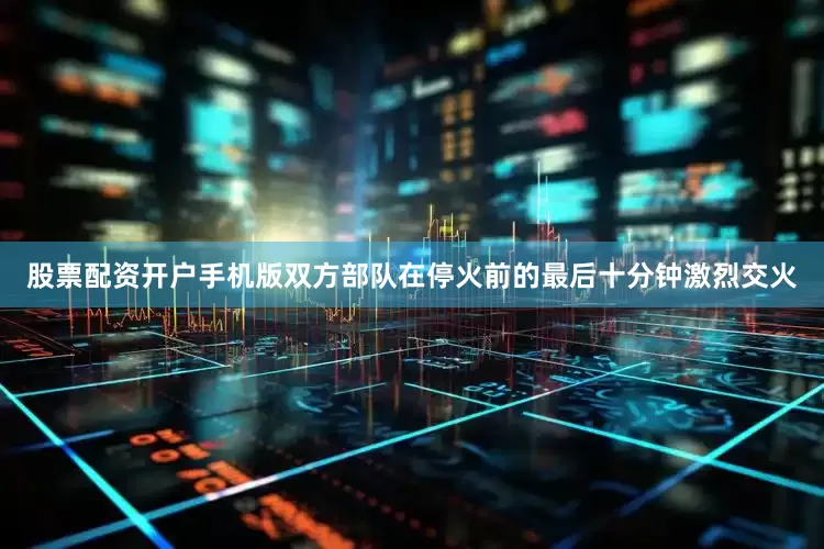 股票配资开户手机版双方部队在停火前的最后十分钟激烈交火