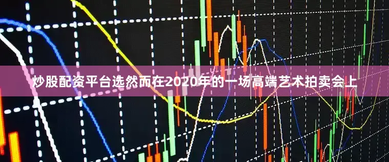 炒股配资平台选然而在2020年的一场高端艺术拍卖会上