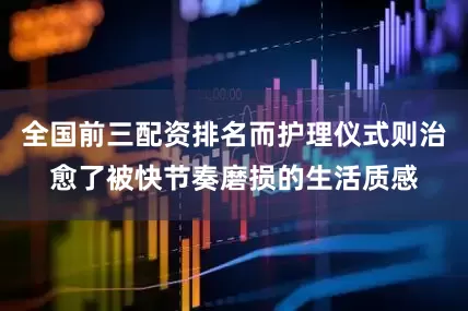 全国前三配资排名而护理仪式则治愈了被快节奏磨损的生活质感