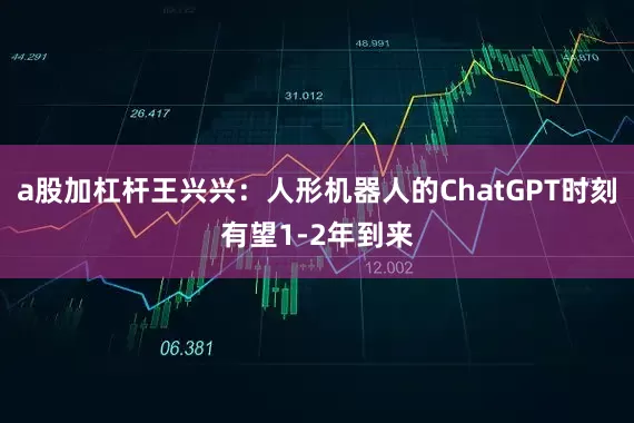 a股加杠杆王兴兴：人形机器人的ChatGPT时刻有望1-2年到来