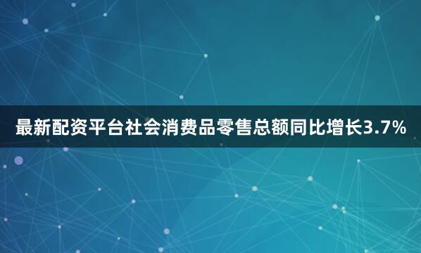 最新配资平台社会消费品零售总额同比增长3.7%