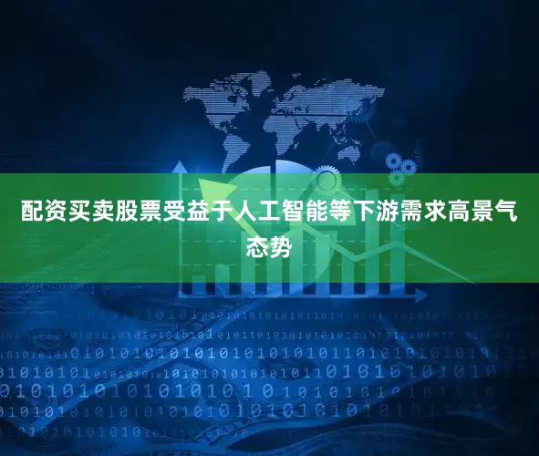 配资买卖股票受益于人工智能等下游需求高景气态势