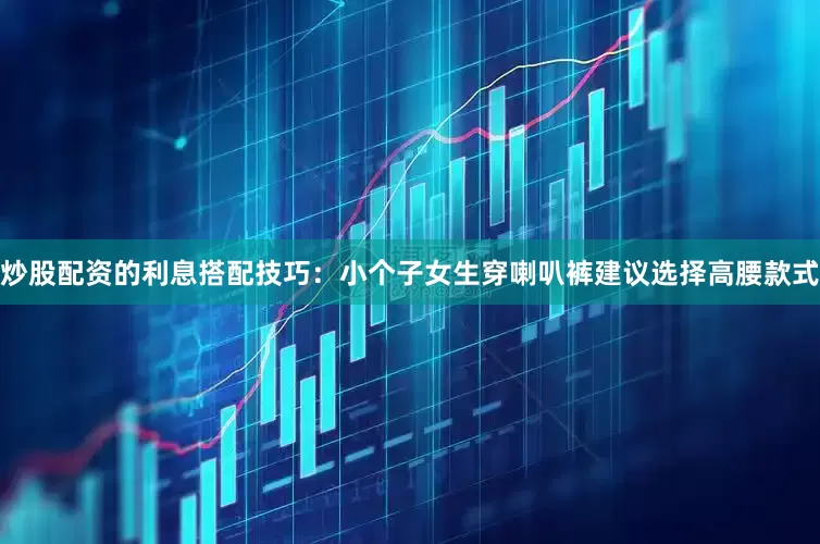 炒股配资的利息搭配技巧：小个子女生穿喇叭裤建议选择高腰款式
