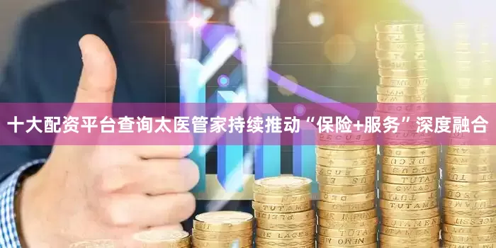 十大配资平台查询太医管家持续推动“保险+服务”深度融合