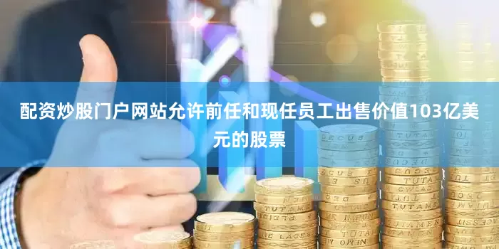 配资炒股门户网站允许前任和现任员工出售价值103亿美元的股票