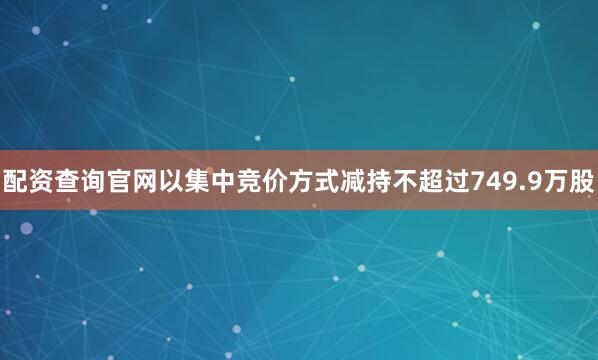 配资查询官网以集中竞价方式减持不超过749.9万股