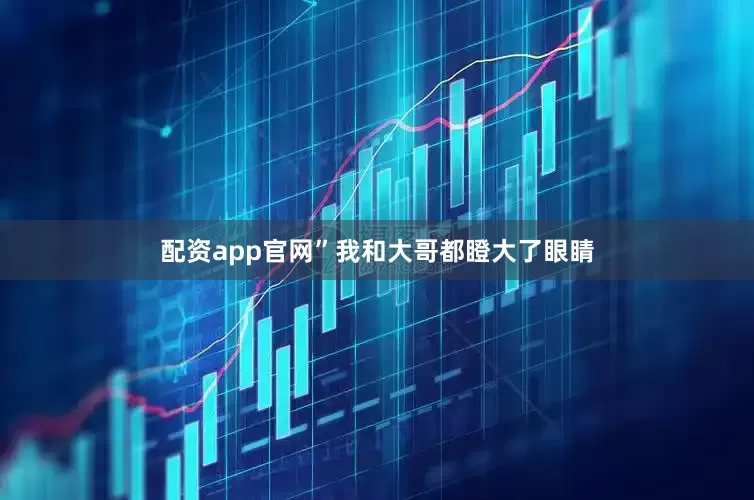 配资app官网”我和大哥都瞪大了眼睛