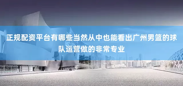 正规配资平台有哪些当然从中也能看出广州男篮的球队运营做的非常专业
