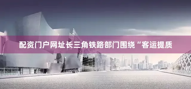 配资门户网址长三角铁路部门围绕“客运提质