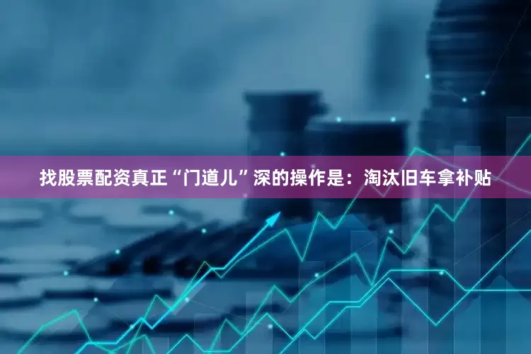 找股票配资真正“门道儿”深的操作是：淘汰旧车拿补贴