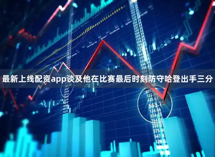 最新上线配资app谈及他在比赛最后时刻防守哈登出手三分