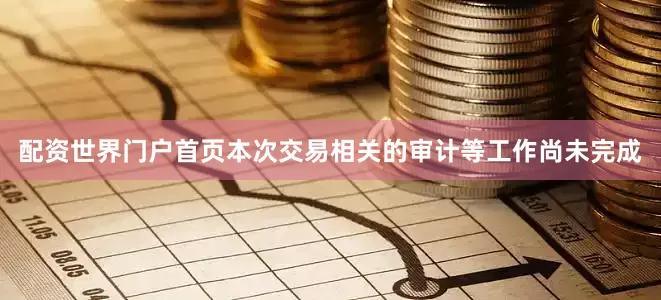 配资世界门户首页本次交易相关的审计等工作尚未完成
