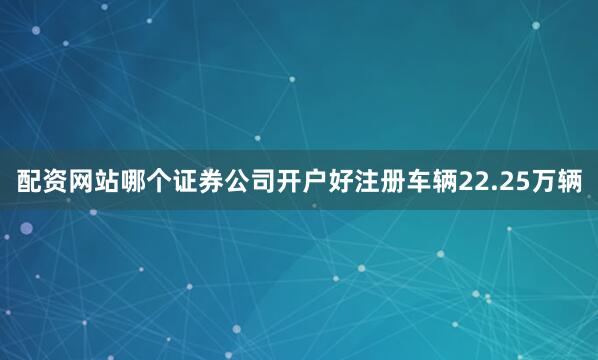 配资网站哪个证券公司开户好注册车辆22.25万辆