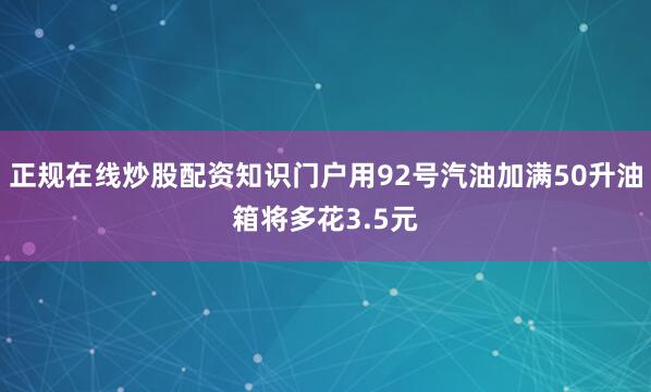 正规在线炒股配资知识门户用92号汽油加满50升油箱将多花3.5元