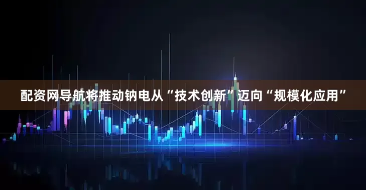 配资网导航将推动钠电从“技术创新”迈向“规模化应用”