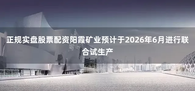 正规实盘股票配资阳霞矿业预计于2026年6月进行联合试生产