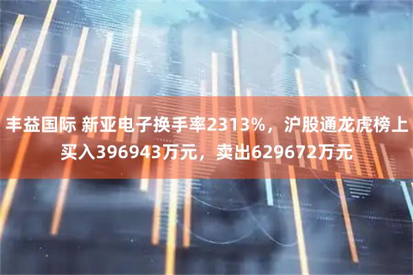 丰益国际 新亚电子换手率2313%，沪股通龙虎榜上买入396943万元，卖出629672万元