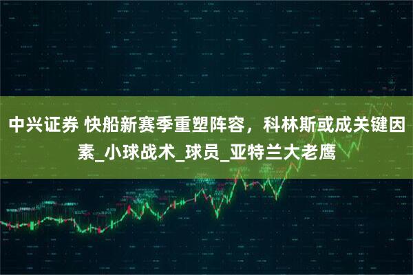 中兴证券 快船新赛季重塑阵容，科林斯或成关键因素_小球战术_球员_亚特兰大老鹰