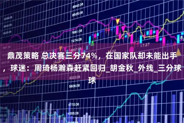 鼎茂策略 总决赛三分74%，在国家队却未能出手，球迷：周琦杨瀚森赶紧回归_胡金秋_外线_三分球