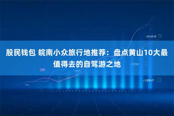 股民钱包 皖南小众旅行地推荐：盘点黄山10大最值得去的自驾游之地