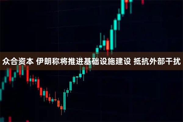 众合资本 伊朗称将推进基础设施建设 抵抗外部干扰