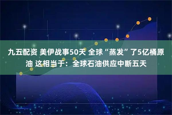 九五配资 美伊战事50天 全球“蒸发”了5亿桶原油 这相当于：全球石油供应中断五天
