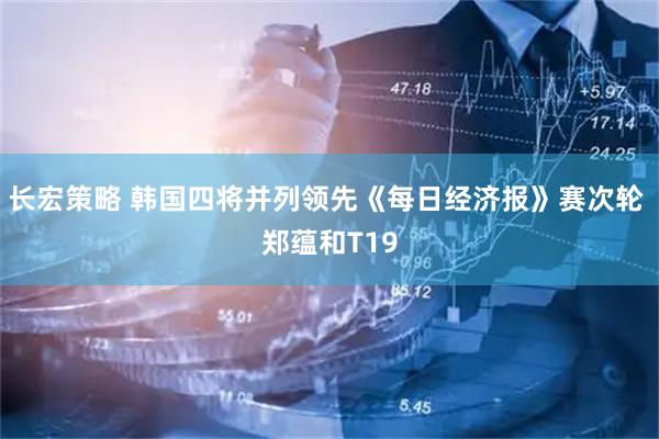 长宏策略 韩国四将并列领先《每日经济报》赛次轮 郑蕴和T19