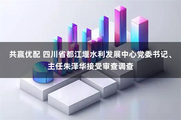 共赢优配 四川省都江堰水利发展中心党委书记、主任朱泽华接受审查调查