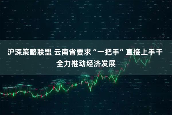 沪深策略联盟 云南省要求“一把手”直接上手干 全力推动经济发展